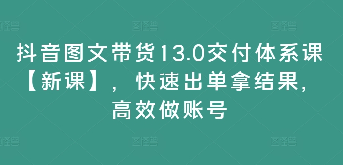 抖音图文带货13.0交付体系课【新课】，快速出单拿结果，高效做账号-骏阁网
