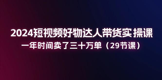 2024短视频好物达人带货实操课：一年时间卖了三十万单(29节课-骏阁网