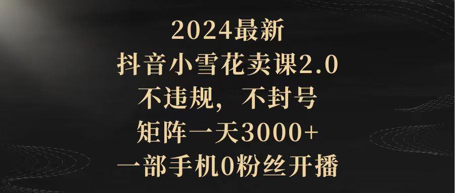 (9639期)2024最新抖音小雪花卖课2.0 不违规 不封号 矩阵一天3000+一部手机0粉丝开播-骏阁网