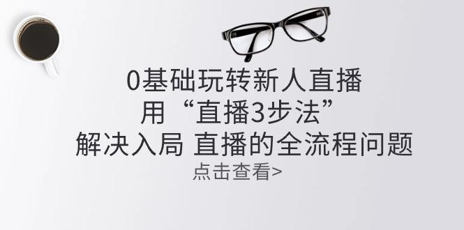 零基础玩转新人直播：用“直播3步法”解决入局 直播全流程问题-骏阁网