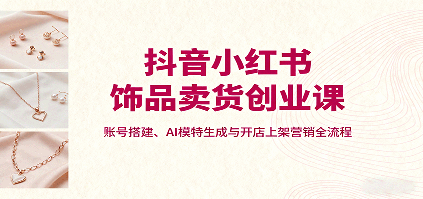 抖音小红书饰品卖货创业课，账号搭建、AI模特生成与开店上架营销全流程-骏阁网