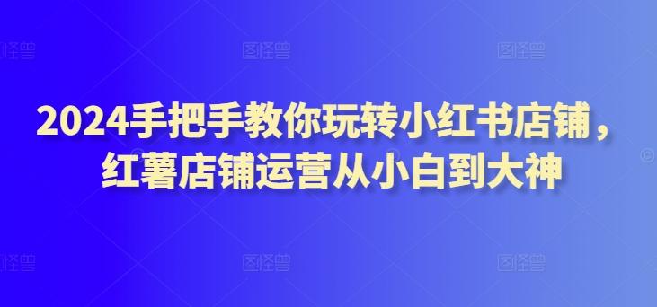2024手把手教你玩转小红书店铺，红薯店铺运营从小白到大神-骏阁网