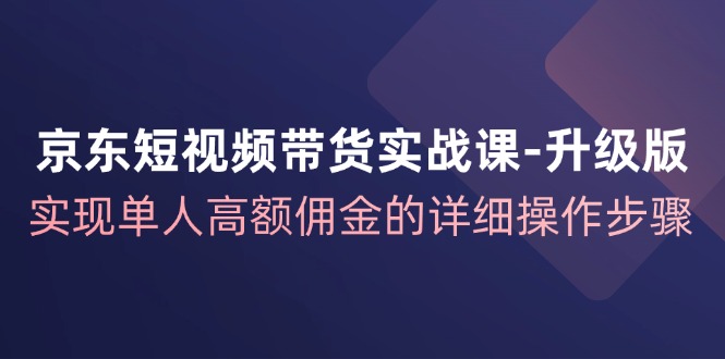 京东短视频带货实战课升级版，实现单人高额佣金的详细操作步骤-骏阁网