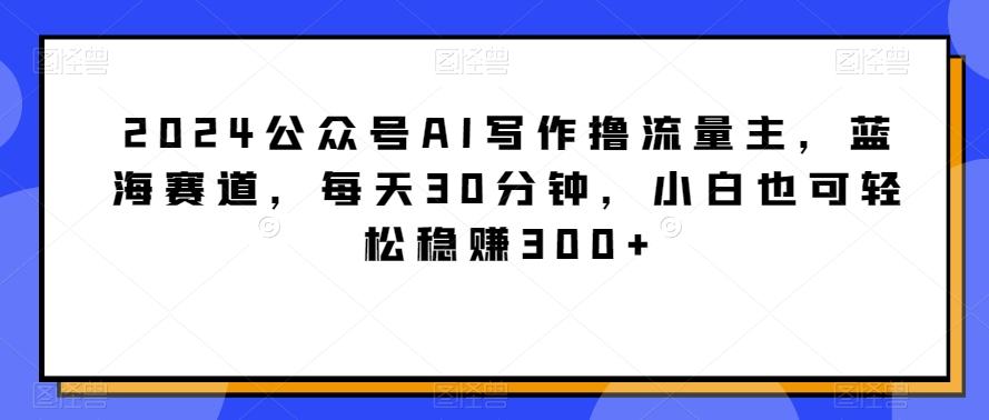 2024公众号AI写作撸流量主，蓝海赛道，每天30分钟，小白也可轻松稳赚300+【揭秘】-骏阁网