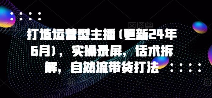 打造运营型主播(更新24年6月)，实操录屏，话术拆解，自然流带货打法-骏阁网