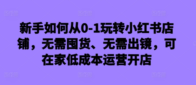 新手如何从0-1玩转小红书店铺，无需囤货、无需出镜，可在家低成本运营开店-骏阁网