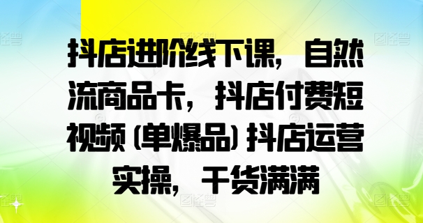 抖店进阶线下课，自然流商品卡，抖店付费短视频(单爆品)抖店运营实操，干货满满-骏阁网