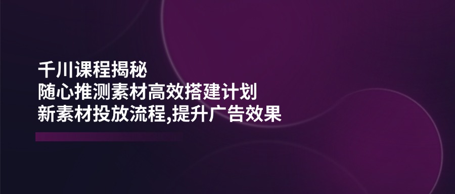 千川课程揭秘：随心推测素材高效搭建计划,新素材投放流程,提升广告效果-骏阁网