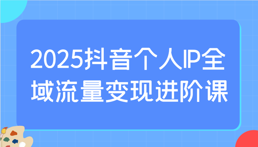 2025抖音个人IP全域流量变现进阶课：选爆品、抖音付费投流、千川投流实操及优化等-骏阁网