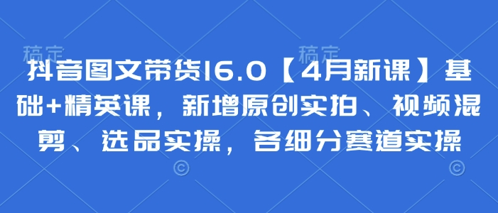 抖音图文带货16.0【4月新课】基础+精英课，新增原创实拍、视频混剪、选品实操，各细分赛道实操-骏阁网