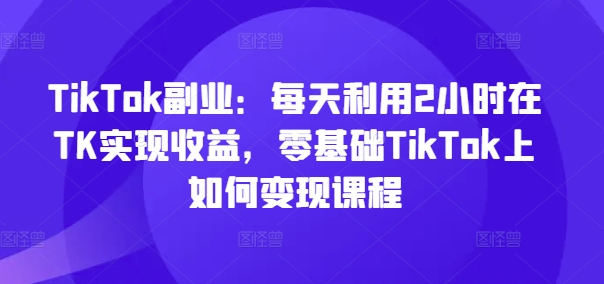 TikTok副业：每天利用2小时在TK实现收益，零基础TikTok上如何变现课程-骏阁网
