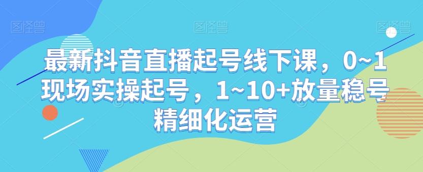 最新抖音直播起号线下课，0~1现场实操起号，1~10+放量稳号精细化运营-骏阁网