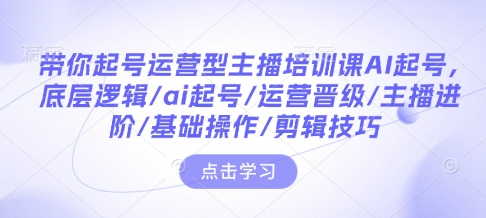 带你起号运营型主播培训课AI起号，底层逻辑/ai起号/运营晋级/主播进阶/基础操作/剪辑技巧-骏阁网
