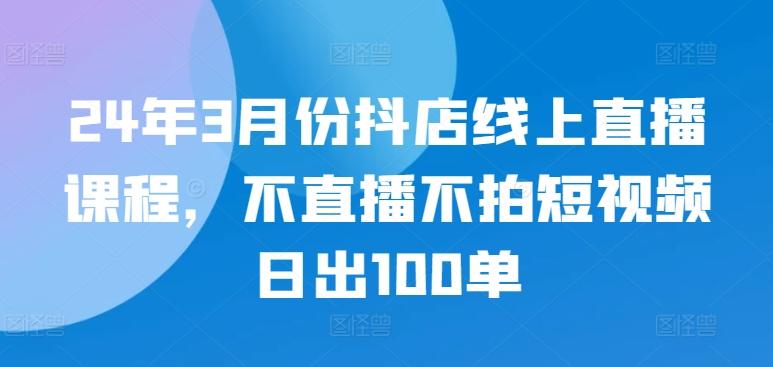 24年3月份抖店线上直播课程，不直播不拍短视频日出100单-骏阁网