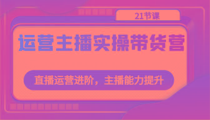 运营主播实操带货营：直播运营进阶，主播能力提升(21节课)-骏阁网