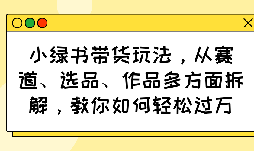 小绿书带货玩法，从赛道、选品、作品多方面拆解，教你如何轻松过万-骏阁网