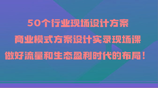 50个行业现场设计方案，商业模式方案设计实录现场课，做好流量和生态盈利时代的布局！-骏阁网