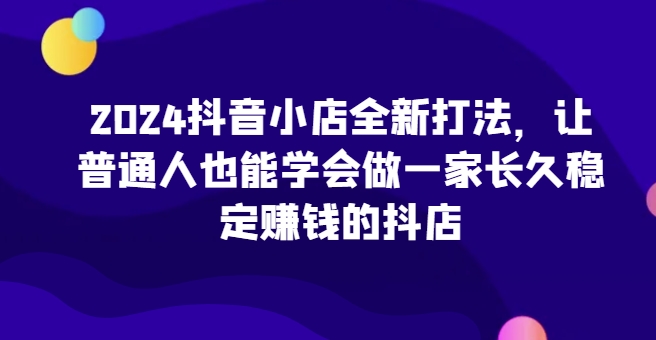 2024抖音小店全新打法，让普通人也能学会做一家长久稳定赚钱的抖店(更新)-骏阁网