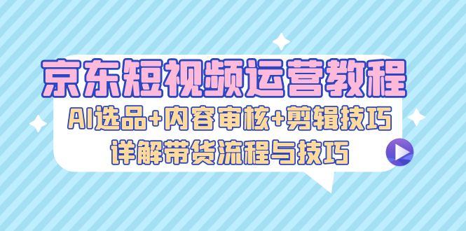 京东短视频运营教程：AI选品+内容审核+剪辑技巧，详解带货流程与技巧-骏阁网