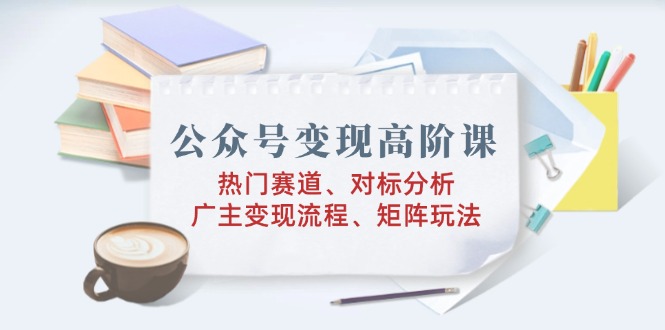 公众号变现高阶课：热门赛道、对标分析、广告主变现流程、矩阵玩法-骏阁网