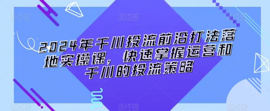 2024年千川投流前沿打法落地实操课，快速掌握运营和千川的投流策略-骏阁网